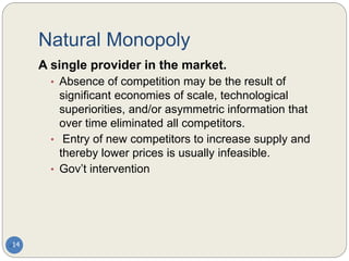 Natural Monopoly
14
A single provider in the market.
• Absence of competition may be the result of
significant economies of scale, technological
superiorities, and/or asymmetric information that
over time eliminated all competitors.
• Entry of new competitors to increase supply and
thereby lower prices is usually infeasible.
• Gov’t intervention
 