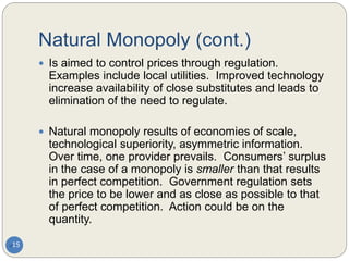 Natural Monopoly (cont.)
15
 Is aimed to control prices through regulation.
Examples include local utilities. Improved technology
increase availability of close substitutes and leads to
elimination of the need to regulate.
 Natural monopoly results of economies of scale,
technological superiority, asymmetric information.
Over time, one provider prevails. Consumers’ surplus
in the case of a monopoly is smaller than that results
in perfect competition. Government regulation sets
the price to be lower and as close as possible to that
of perfect competition. Action could be on the
quantity.
 