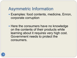 Asymmetric Information
16
 Examples: food contents, medicine, Enron,
corporate corruption
 Here the consumers have no knowledge
on the contents of their products while
learning about it requires very high cost.
Government needs to protect the
consumers.
 