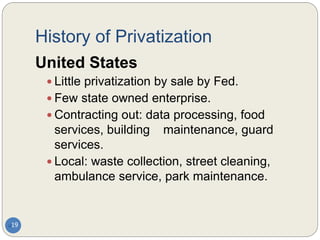 History of Privatization
19
United States
 Little privatization by sale by Fed.
 Few state owned enterprise.
 Contracting out: data processing, food
services, building maintenance, guard
services.
 Local: waste collection, street cleaning,
ambulance service, park maintenance.
 