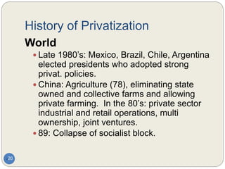 History of Privatization
20
World
 Late 1980’s: Mexico, Brazil, Chile, Argentina
elected presidents who adopted strong
privat. policies.
 China: Agriculture (78), eliminating state
owned and collective farms and allowing
private farming. In the 80’s: private sector
industrial and retail operations, multi
ownership, joint ventures.
 89: Collapse of socialist block.
 