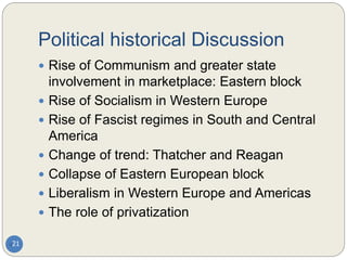 Political historical Discussion
21
 Rise of Communism and greater state
involvement in marketplace: Eastern block
 Rise of Socialism in Western Europe
 Rise of Fascist regimes in South and Central
America
 Change of trend: Thatcher and Reagan
 Collapse of Eastern European block
 Liberalism in Western Europe and Americas
 The role of privatization
 