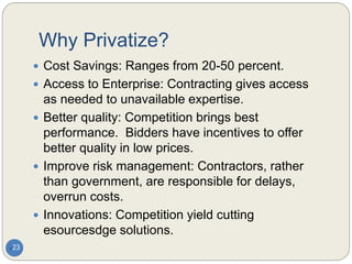 Why Privatize?
 Cost Savings: Ranges from 20-50 percent.
 Access to Enterprise: Contracting gives access
as needed to unavailable expertise.
 Better quality: Competition brings best
performance. Bidders have incentives to offer
better quality in low prices.
 Improve risk management: Contractors, rather
than government, are responsible for delays,
overrun costs.
 Innovations: Competition yield cutting
esourcesdge solutions.
23
 
