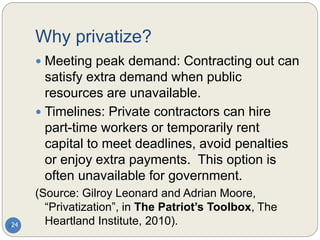Why privatize?
 Meeting peak demand: Contracting out can
satisfy extra demand when public
resources are unavailable.
 Timelines: Private contractors can hire
part-time workers or temporarily rent
capital to meet deadlines, avoid penalties
or enjoy extra payments. This option is
often unavailable for government.
(Source: Gilroy Leonard and Adrian Moore,
“Privatization”, in The Patriot’s Toolbox, The
Heartland Institute, 2010).
24
 