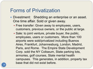 Forms of Privatization
25
 Divestment: Shedding an enterprise or an asset.
One time affair. Sold or given away.
 Free transfer: Given away to employees, users,
customers, previous owners, or the public at large.
 Sale: to joint venture, private buyer, the public,
employees, users or customers. More than 100
airports were sold/privatized including Buenos
Aires, Frankfurt, Johannesburg, London, Madrid,
Paris, and Rome. The Empire State Development
Corp. sold the NY Coliseum, State parking lots,
armories, golf courses, State mental health
campuses. This generates, in addition, property tax
base that did not exist before.
 