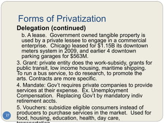 Forms of Privatization
27
Delegation (continued)
b. A lease. Government owned tangible property is
used by a private lessee to engage in a commercial
enterprise. Chicago leased for $1.15B its downtown
meters system in 2009, and earlier 4 downtown
parking garages for $563M.
3. Grant: private entity does the work-subsidy, grants for
public transit, low income housing, maritime shipping.
To run a bus service, to do research, to promote the
arts. Contracts are more specific.
4. Mandate: Gov’t requires private companies to provide
services at their expense. Ex. Unemployment
Compensation. Replacing Gov’t by mandatory indiv
retirement accts.
5. Vouchers: subsidize eligible consumers instead of
producers to purchase services in the market. Used for
food, housing, education, health, day care,
 