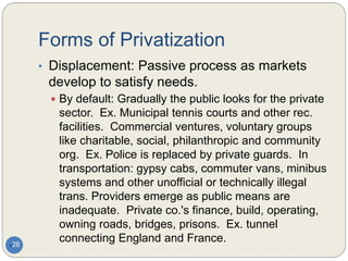 Forms of Privatization
28
• Displacement: Passive process as markets
develop to satisfy needs.
 By default: Gradually the public looks for the private
sector. Ex. Municipal tennis courts and other rec.
facilities. Commercial ventures, voluntary groups
like charitable, social, philanthropic and community
org. Ex. Police is replaced by private guards. In
transportation: gypsy cabs, commuter vans, minibus
systems and other unofficial or technically illegal
trans. Providers emerge as public means are
inadequate. Private co.'s finance, build, operating,
owning roads, bridges, prisons. Ex. tunnel
connecting England and France.
 