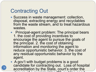 Contracting Out
31
 Success in waste management: collection,
disposal, extracting energy and recyclables
from the waste stream, and to treat hazardous
wastes.
 Principal-agent problem: The principal bears
1. the cost of providing incentives to
encourage the agent to pursue the goals of
the principal. 2. the cost of obtaining
information and monitoring the agent to
reduce opportunistic behavior. 3. the cost of
any residual opportunistic behavior by the
agent.
 A gov’t with budget problems is a good
candidate for contracting out. Loss of hospital
accreditation by the State, court’s order the
 