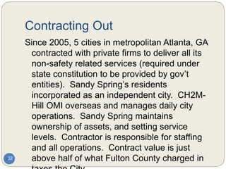 Contracting Out
Since 2005, 5 cities in metropolitan Atlanta, GA
contracted with private firms to deliver all its
non-safety related services (required under
state constitution to be provided by gov’t
entities). Sandy Spring’s residents
incorporated as an independent city. CH2M-
Hill OMI overseas and manages daily city
operations. Sandy Spring maintains
ownership of assets, and setting service
levels. Contractor is responsible for staffing
and all operations. Contract value is just
above half of what Fulton County charged in
32
 