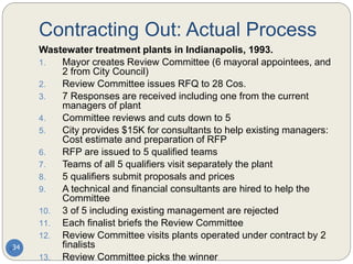 Contracting Out: Actual Process
34
Wastewater treatment plants in Indianapolis, 1993.
1. Mayor creates Review Committee (6 mayoral appointees, and
2 from City Council)
2. Review Committee issues RFQ to 28 Cos.
3. 7 Responses are received including one from the current
managers of plant
4. Committee reviews and cuts down to 5
5. City provides $15K for consultants to help existing managers:
Cost estimate and preparation of RFP
6. RFP are issued to 5 qualified teams
7. Teams of all 5 qualifiers visit separately the plant
8. 5 qualifiers submit proposals and prices
9. A technical and financial consultants are hired to help the
Committee
10. 3 of 5 including existing management are rejected
11. Each finalist briefs the Review Committee
12. Review Committee visits plants operated under contract by 2
finalists
13. Review Committee picks the winner
 