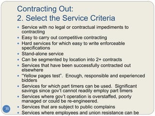 Contracting Out:
2. Select the Service Criteria
35
 Service with no legal or contractual impediments to
contracting
 Easy to carry out competitive contracting
 Hard services for which easy to write enforceable
specifications
 Stand-alone service
 Can be segmented by location into 2+ contracts
 Services that have been successfully contracted out
elsewhere
 “Yellow pages test”. Enough, responsible and experienced
bidders
 Services for which part timers can be used. Significant
savings since gov’t cannot readily employ part timers
 Services where gov’t operation is overstaffed, poorly
managed or could be re-engineered.
 Services that are subject to public complains
 Services where employees and union resistance can be
 