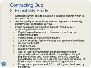 Contracting Out:
3. Feasibility Study
36
 Establish current cost to establish a baseline against which to
compare prices
 Assess quality of current operation—complaints, measuring
performance, conducting surveys
 Public cost relies on published budget. Need for ABC
accounting which includes:
1. Capital expenditures which often are not included in
operating budgets
2. Interest costs on capital expenditures
3. Costs of supplies- fuel for vehicles that appear in a different
category of budget
4. Fringe benefits
5. Budgetary pensions
6. Cost of labor borrowed from other agencies or hired
seasonally and are not included in the analyzed budget.
E.g. hierarchical and hidden costs. Or, many attorneys
budgeted by the DOJ work full time defending the Bureau of
Prisons against suits brought by litigating prisoners.
7. Foregone property tax and OC of building and land used by
the activity
 