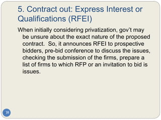 5. Contract out: Express Interest or
Qualifications (RFEI)
38
When initially considering privatization, gov’t may
be unsure about the exact nature of the proposed
contract. So, it announces RFEI to prospective
bidders, pre-bid conference to discuss the issues,
checking the submission of the firms, prepare a
list of firms to which RFP or an invitation to bid is
issues.
 
