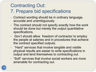 Contracting Out:
7. Prepare bid specifications
40
• Contract wording should be in ordinary language,
accurate and unambiguously.
• The contract should not specify exactly how the work
should be done but merely the output quantitative
specifications.
• Gov’t should allow freedom of contractor to employ
the people at salaries and in procedures that achieve
the contract specified outputs.
• “Hard” services that involve tangible and visible
physical results are easier to write specifications in
output and lend themselves to contracting out.
• “Soft” services that involve social workers are more
amenable for contracting out.
 