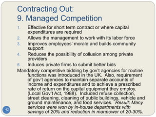 Contracting Out:
9. Managed Competition
42
1. Effective for short term contract or where capital
expenditures are required
2. Allows the management to work with its labor force
3. Improves employees’ morale and builds community
support
4. Reduces the possibility of collusion among private
providers
5. Induces private firms to submit better bids
Mandatory competitive bidding by gov’t agencies for routine
functions was introduced in the UK. Also, requirement
of gov’t agencies to maintain separate accounts of
income and expenditures and to achieve a prescribed
rate of return on the capital equipment they employ.
(Local Gov’t Act, 1988). Included refuse collection,
street cleaning, cleaning of public buildings, vehicle and
ground maintenance, and food services. Result: Many
services were won by in-house departments with
savings of 20% and reduction in manpower of 20-30%.
 