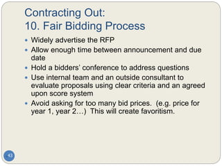 Contracting Out:
10. Fair Bidding Process
43
 Widely advertise the RFP
 Allow enough time between announcement and due
date
 Hold a bidders’ conference to address questions
 Use internal team and an outside consultant to
evaluate proposals using clear criteria and an agreed
upon score system
 Avoid asking for too many bid prices. (e.g. price for
year 1, year 2…) This will create favoritism.
 