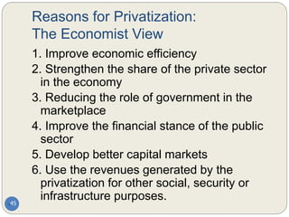 Reasons for Privatization:
The Economist View
45
1. Improve economic efficiency
2. Strengthen the share of the private sector
in the economy
3. Reducing the role of government in the
marketplace
4. Improve the financial stance of the public
sector
5. Develop better capital markets
6. Use the revenues generated by the
privatization for other social, security or
infrastructure purposes.
 