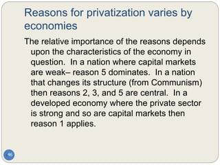 Reasons for privatization varies by
economies
46
The relative importance of the reasons depends
upon the characteristics of the economy in
question. In a nation where capital markets
are weak– reason 5 dominates. In a nation
that changes its structure (from Communism)
then reasons 2, 3, and 5 are central. In a
developed economy where the private sector
is strong and so are capital markets then
reason 1 applies.
 