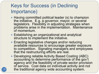 Keys for Success (in Declining
Importance)
47
 Having committed political leader (s) to champion
the initiative. E.g. a governor, mayor, or several
legislators. Flexibility in adjusting strategies when
problems arise in the implementation. Maintenance
of momentum.
 Establishing an organizational and analytical
structure to implement the initiative.
 Enacting legislative changes and/or reducing
available resources to encourage greater exposure
to competition. Signaling managers and employees
that the restructuring efforts are real.
 Developing reliable Activity Based Costing (ABC)
accounting to determine performance of the gov’t
agency and the feasibility of private sector provision
of service. Cost data on individual activity and not
the traditional agency wide accounting system.
 