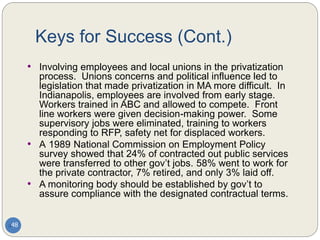 Keys for Success (Cont.)
48
• Involving employees and local unions in the privatization
process. Unions concerns and political influence led to
legislation that made privatization in MA more difficult. In
Indianapolis, employees are involved from early stage.
Workers trained in ABC and allowed to compete. Front
line workers were given decision-making power. Some
supervisory jobs were eliminated, training to workers
responding to RFP, safety net for displaced workers.
• A 1989 National Commission on Employment Policy
survey showed that 24% of contracted out public services
were transferred to other gov’t jobs. 58% went to work for
the private contractor, 7% retired, and only 3% laid off.
• A monitoring body should be established by gov’t to
assure compliance with the designated contractual terms.
 