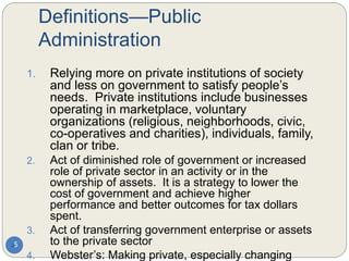 Definitions—Public
Administration
5
1. Relying more on private institutions of society
and less on government to satisfy people’s
needs. Private institutions include businesses
operating in marketplace, voluntary
organizations (religious, neighborhoods, civic,
co-operatives and charities), individuals, family,
clan or tribe.
2. Act of diminished role of government or increased
role of private sector in an activity or in the
ownership of assets. It is a strategy to lower the
cost of government and achieve higher
performance and better outcomes for tax dollars
spent.
3. Act of transferring government enterprise or assets
to the private sector
4. Webster’s: Making private, especially changing
 