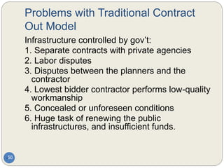 Problems with Traditional Contract
Out Model
50
Infrastructure controlled by gov’t:
1. Separate contracts with private agencies
2. Labor disputes
3. Disputes between the planners and the
contractor
4. Lowest bidder contractor performs low-quality
workmanship
5. Concealed or unforeseen conditions
6. Huge task of renewing the public
infrastructures, and insufficient funds.
 