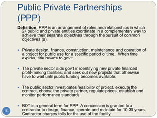 Public Private Partnerships
(PPP)
51
Definition: PPP is an arrangement of roles and relationships in which
2+ public and private entities coordinate in a complementary way to
achieve their separate objectives through the pursuit of common
objectives (s).
 Private design, finance, construction, maintenance and operation of
a project for public use for a specific period of time. When time
expires, title reverts to gov’t.
 The private sector aids gov’t in identifying new private financed
profit-making facilities, and seek out new projects that otherwise
have to wait until public funding becomes available.
 The public sector investigates feasibility of project, execute the
contract, choose the private partner, regulate prices, establish and
monitor performance standards.
 BOT is a general term for PPP. A concession is granted to a
contractor to design, finance, operate and maintain for 10-30 years.
Contractor charges tolls for the use of the facility.
 