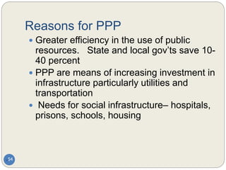 Reasons for PPP
54
 Greater efficiency in the use of public
resources. State and local gov’ts save 10-
40 percent
 PPP are means of increasing investment in
infrastructure particularly utilities and
transportation
 Needs for social infrastructure– hospitals,
prisons, schools, housing
 