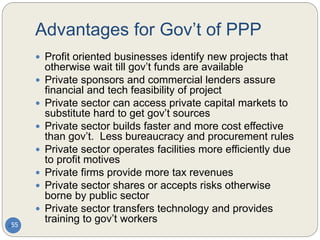 Advantages for Gov’t of PPP
55
 Profit oriented businesses identify new projects that
otherwise wait till gov’t funds are available
 Private sponsors and commercial lenders assure
financial and tech feasibility of project
 Private sector can access private capital markets to
substitute hard to get gov’t sources
 Private sector builds faster and more cost effective
than gov’t. Less bureaucracy and procurement rules
 Private sector operates facilities more efficiently due
to profit motives
 Private firms provide more tax revenues
 Private sector shares or accepts risks otherwise
borne by public sector
 Private sector transfers technology and provides
training to gov’t workers
 