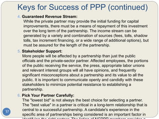Keys for Success of PPP (continued)
57
4. Guaranteed Revenue Stream:
While the private partner may provide the initial funding for capital
improvements, there must be a means of repayment of this investment
over the long term of the partnership. The income stream can be
generated by a variety and combination of sources (fees, tolls, shadow
tolls, tax increment financing, or a wide range of additional options), but
must be assured for the length of the partnership.
5. Stakeholder Support:
More people will be affected by a partnership than just the public
officials and the private-sector partner. Affected employees, the portions
of the public receiving the service, the press, appropriate labor unions
and relevant interest groups will all have opinions, and frequently
significant misconceptions about a partnership and its value to all the
public. It is important to communicate openly and candidly with these
stakeholders to minimize potential resistance to establishing a
partnership.
6. Pick Your Partner Carefully:
The "lowest bid" is not always the best choice for selecting a partner.
The "best value" in a partner is critical in a long-term relationship that is
central to a successful partnership. A candidate's experience in the
specific area of partnerships being considered is an important factor in
 