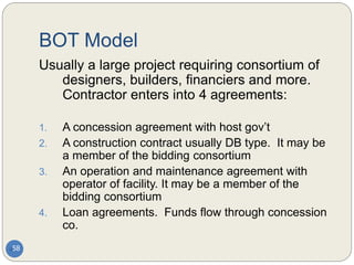 BOT Model
58
Usually a large project requiring consortium of
designers, builders, financiers and more.
Contractor enters into 4 agreements:
1. A concession agreement with host gov’t
2. A construction contract usually DB type. It may be
a member of the bidding consortium
3. An operation and maintenance agreement with
operator of facility. It may be a member of the
bidding consortium
4. Loan agreements. Funds flow through concession
co.
 