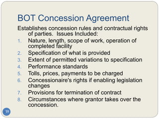 BOT Concession Agreement
59
Establishes concession rules and contractual rights
of parties. Issues Included:
1. Nature, length, scope of work, operation of
completed facility
2. Specification of what is provided
3. Extent of permitted variations to specification
4. Performance standards
5. Tolls, prices, payments to be charged
6. Concessionaire's rights if enabling legislation
changes
7. Provisions for termination of contract
8. Circumstances where grantor takes over the
concession.
 
