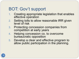BOT: Gov’t support
60
1. Creating appropriate legislation that enables
effective operation
2. Setting tolls to allow reasonable IRR given
level of risk
3. Protecting concession companies from
competition at early years
4. Helping concession co. to overcome
bureaucratic opposition
5. Develop a clear and effective program to
allow public participation in the planning.
 