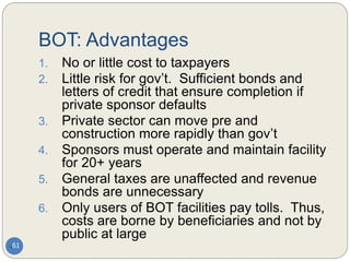 BOT: Advantages
61
1. No or little cost to taxpayers
2. Little risk for gov’t. Sufficient bonds and
letters of credit that ensure completion if
private sponsor defaults
3. Private sector can move pre and
construction more rapidly than gov’t
4. Sponsors must operate and maintain facility
for 20+ years
5. General taxes are unaffected and revenue
bonds are unnecessary
6. Only users of BOT facilities pay tolls. Thus,
costs are borne by beneficiaries and not by
public at large
 
