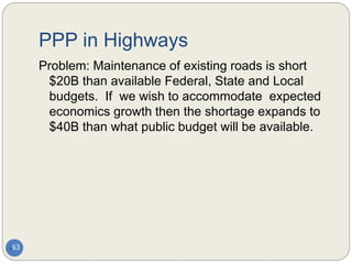 PPP in Highways
63
Problem: Maintenance of existing roads is short
$20B than available Federal, State and Local
budgets. If we wish to accommodate expected
economics growth then the shortage expands to
$40B than what public budget will be available.
 