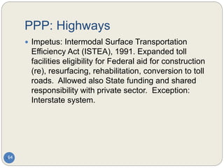 PPP: Highways
64
 Impetus: Intermodal Surface Transportation
Efficiency Act (ISTEA), 1991. Expanded toll
facilities eligibility for Federal aid for construction
(re), resurfacing, rehabilitation, conversion to toll
roads. Allowed also State funding and shared
responsibility with private sector. Exception:
Interstate system.
 