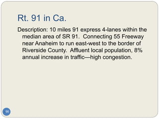 Rt. 91 in Ca.
66
Description: 10 miles 91 express 4-lanes within the
median area of SR 91. Connecting 55 Freeway
near Anaheim to run east-west to the border of
Riverside County. Affluent local population, 8%
annual increase in traffic—high congestion.
 