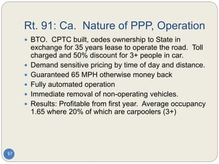 Rt. 91: Ca. Nature of PPP, Operation
67
 BTO. CPTC built, cedes ownership to State in
exchange for 35 years lease to operate the road. Toll
charged and 50% discount for 3+ people in car.
 Demand sensitive pricing by time of day and distance.
 Guaranteed 65 MPH otherwise money back
 Fully automated operation
 Immediate removal of non-operating vehicles.
 Results: Profitable from first year. Average occupancy
1.65 where 20% of which are carpoolers (3+)
 
