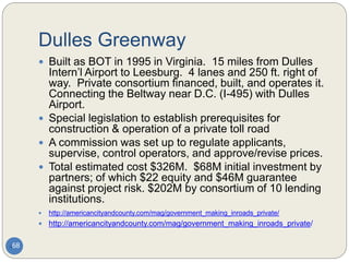 Dulles Greenway
68
 Built as BOT in 1995 in Virginia. 15 miles from Dulles
Intern’l Airport to Leesburg. 4 lanes and 250 ft. right of
way. Private consortium financed, built, and operates it.
Connecting the Beltway near D.C. (I-495) with Dulles
Airport.
 Special legislation to establish prerequisites for
construction & operation of a private toll road
 A commission was set up to regulate applicants,
supervise, control operators, and approve/revise prices.
 Total estimated cost $326M. $68M initial investment by
partners; of which $22 equity and $46M guarantee
against project risk. $202M by consortium of 10 lending
institutions.
 http://americancityandcounty.com/mag/government_making_inroads_private/
 http://americancityandcounty.com/mag/government_making_inroads_private/
 