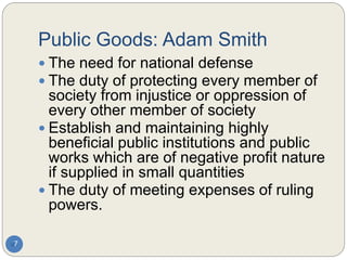 Public Goods: Adam Smith
7
 The need for national defense
 The duty of protecting every member of
society from injustice or oppression of
every other member of society
 Establish and maintaining highly
beneficial public institutions and public
works which are of negative profit nature
if supplied in small quantities
 The duty of meeting expenses of ruling
powers.
 