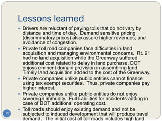 Lessons learned
70
 Drivers are reluctant of paying tolls that do not vary by
distance and time of day. Demand sensitive pricing
(discriminatory prices) also assure higher revenues, and
avoidance of congestion.
 Private toll road companies face difficulties in land
acquisition and managing environmental concerns. Rt. 91
had no land acquisition while the Greenway suffered
additional cost related to delay in land purchase. DOT
enjoys eminent domain provision in assembling land.
Timely land acquisition added to the cost of the Greenway.
 Private companies unlike public entities cannot finance
using tax exempt securities. Thus, private companies pay
higher interest.
 Private companies unlike public entities do not enjoy
sovereign immunity. Full liabilities for accidents adding in
case of BOT additional operating cost.
 Toll roads should enjoy existing demand and not be
subjected to induced development that will produce travel
demand. The initial cost of toll roads includes high land
 