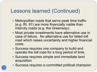 Lessons learned (Continued)
71
 Metropolitan roads that serve peak time traffic
(e.g. Rt. 91) are more financially viable than
intercity roads (e.g. the Greenway).
 Most private investments have alternative use in
case of failure. No alternative use for failed toll
road which raises uncertainty and higher financial
costs.
 Success requires one company to build and
operate the toll road for a long period of time.
 Success requires simple and immediate land
acquisition
 Success requires a committed political champion
 