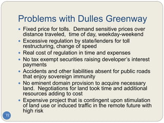 Problems with Dulles Greenway
72
 Fixed price for tolls. Demand sensitive prices over
distance traveled, time of day, weekday-weekend
 Excessive regulation by state/lenders for toll
restructuring, change of speed
 Real cost of regulation in time and expenses
 No tax exempt securities raising developer’s interest
payments
 Accidents and other liabilities absent for public roads
that enjoy sovereign immunity
 No eminent domain provision to acquire necessary
land. Negotiations for land took time and additional
resources adding to cost
 Expensive project that is contingent upon stimulation
of land use or induced traffic in the remote future with
high risk
 