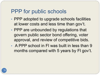 PPP for public schools
74
• PPP adopted to upgrade schools facilities
at lower costs and less time than gov’t.
• PPP are unbounded by regulations that
govern public sector bond offering, voter
approval, and review of competitive bids.
• A PPP school in Fl was built in less than 9
months compared with 5 years by Fl gov’t.
 