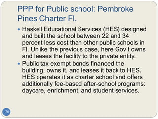 PPP for Public school: Pembroke
Pines Charter Fl.
76
 Haskell Educational Services (HES) designed
and built the school between 22 and 34
percent less cost than other public schools in
Fl. Unlike the previous case, here Gov’t owns
and leases the facility to the private entity.
 Public tax exempt bonds financed the
building, owns it, and leases it back to HES.
HES operates it as charter school and offers
additionally fee-based after-school programs:
daycare, enrichment, and student services.
 