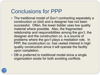 Conclusions for PPP
77
 The traditional model of Gov’t contracting separately a
construction co (bid) and a designer has not been
successful. Often, the lower bidder uses low quality
material where possible. Also, the fragmented
relationship and responsibilities among the gov’t, the
designer and the construction co. is a source of
problems where the gov’t plays a mediation role. In
PPP, the construction co. has vested interest in high
quality construction since it will operate the facility
upon completion.
 DB is preferred to traditional model since a single
organization exists for both avoiding conflicts.
 