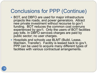 Conclusions for PPP (Continue)
78
 BOT, and DBFO are used for major infrastructure
projects like roads, and power generators. Attract
new private investment without recourse to gov’t
funding. BOT reduces the common cost overruns
experienced by gov’t. Only the users of BOT facilities
pay tolls. In DBFO services charges are paid by
public sector; no user charges.
 Hospitals and schools use BLMT (Build, Lease,
Maintain, Transfer). Facility is leased back to gov’t.
PPP can be used to acquire many different types of
facilities with various contractual arrangements.
 