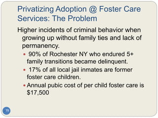 Privatizing Adoption @ Foster Care
Services: The Problem
79
Higher incidents of criminal behavior when
growing up without family ties and lack of
permanency.
 90% of Rochester NY who endured 5+
family transitions became delinquent.
 17% of all local jail inmates are former
foster care children.
 Annual pubic cost of per child foster care is
$17,500
 