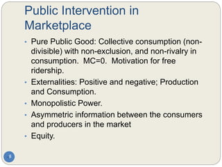 Public Intervention in
Marketplace
8
• Pure Public Good: Collective consumption (non-
divisible) with non-exclusion, and non-rivalry in
consumption. MC=0. Motivation for free
ridership.
• Externalities: Positive and negative; Production
and Consumption.
• Monopolistic Power.
• Asymmetric information between the consumers
and producers in the market
• Equity.
 