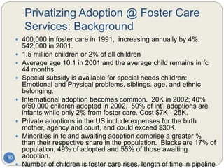 Privatizing Adoption @ Foster Care
Services: Background
80
 400,000 in foster care in 1991, increasing annually by 4%.
542,000 in 2001.
 1.5 million children or 2% of all children
 Average age 10.1 in 2001 and the average child remains in fc
44 months
 Special subsidy is available for special needs children:
Emotional and Physical problems, siblings, age, and ethnic
belonging.
 International adoption becomes common. 20K in 2002; 40%
of50,000 children adopted in 2002. 50% of int’l adoptions are
infants while only 2% from foster care. Cost $7K - 25K.
 Private adoptions in the US include expenses for the birth
mother, agency and court, and could exceed $30K.
 Minorities in fc and awaiting adoption comprise a greater %
than their respective share in the population. Blacks are 17% of
population, 49% of adopted and 55% of those awaiting
adoption.
 Number of children is foster care rises, length of time in pipeline
 